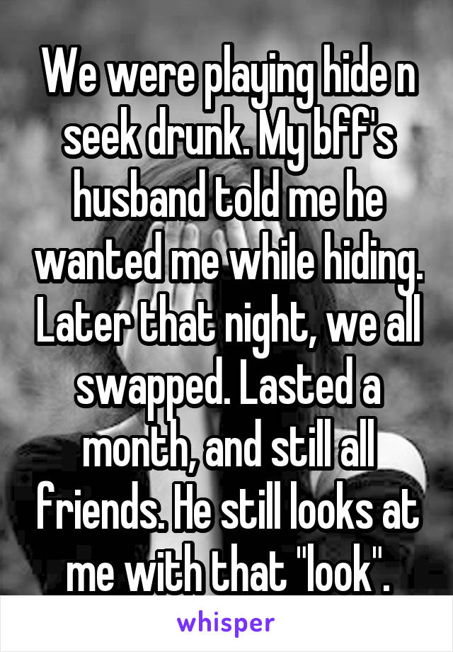 We were playing hide n seek drunk. My bff's husband told me he wanted me while hiding. Later that night, we all swapped. Lasted a month, and still all friends. He still looks at me with that "look".