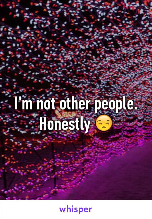 I'm not other people. Honestly 😒