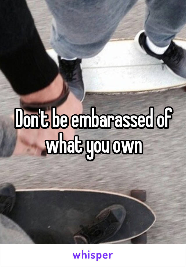 Don't be embarassed of what you own