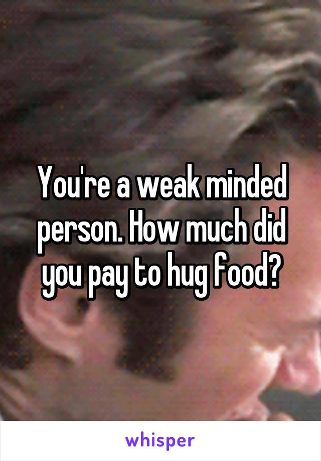 You're a weak minded person. How much did you pay to hug food?