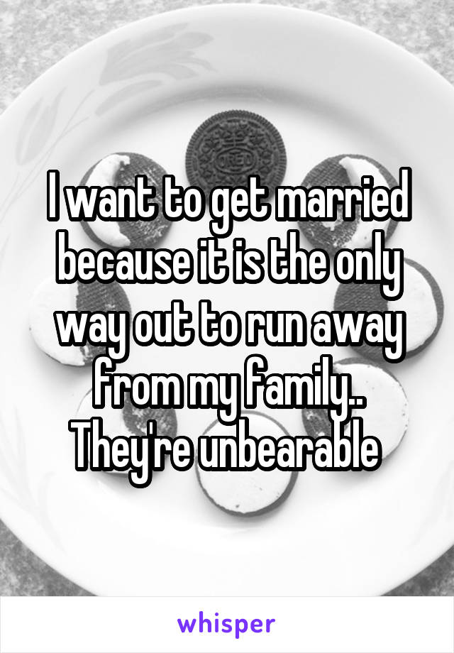 I want to get married because it is the only way out to run away from my family.. They're unbearable 
