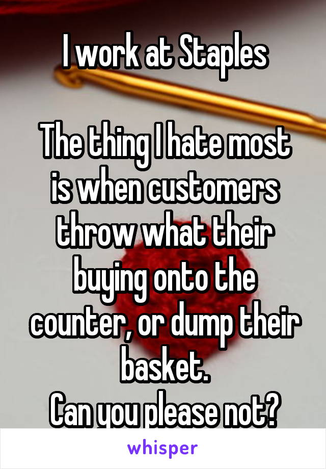 I work at Staples

The thing I hate most is when customers throw what their buying onto the counter, or dump their basket.
Can you please not?