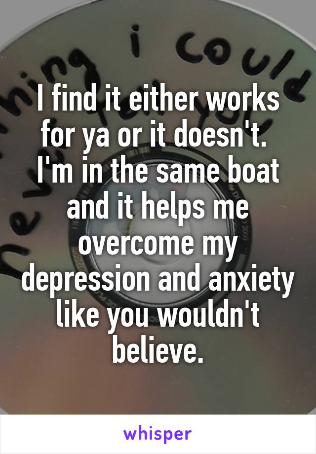 I find it either works for ya or it doesn't. 
I'm in the same boat and it helps me overcome my depression and anxiety like you wouldn't believe.
