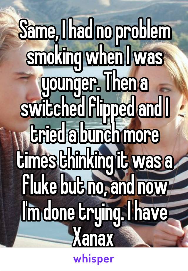 Same, I had no problem smoking when I was younger. Then a switched flipped and I tried a bunch more times thinking it was a fluke but no, and now I'm done trying. I have Xanax 