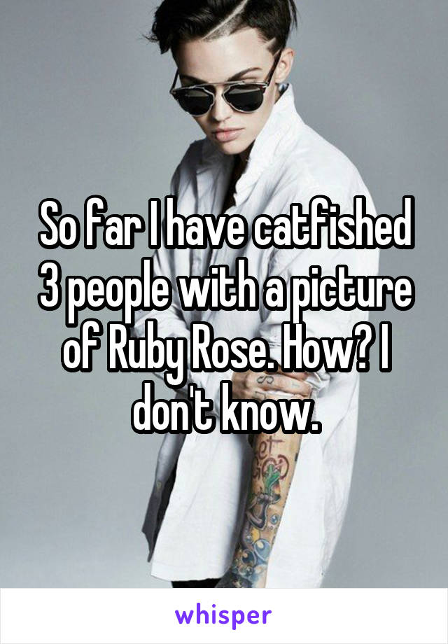 So far I have catfished 3 people with a picture of Ruby Rose. How? I don't know.