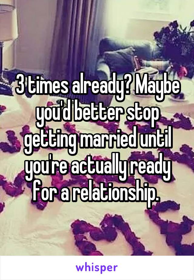 3 times already? Maybe you'd better stop getting married until you're actually ready for a relationship. 