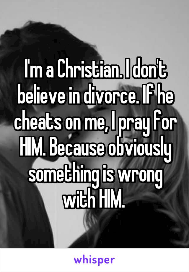 I'm a Christian. I don't believe in divorce. If he cheats on me, I pray for HIM. Because obviously something is wrong with HIM. 