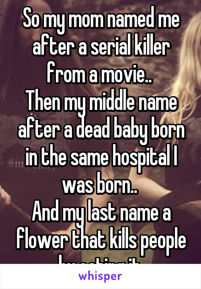 So my mom named me after a serial killer from a movie.. 
Then my middle name after a dead baby born in the same hospital I was born.. 
And my last name a flower that kills people by eating it 