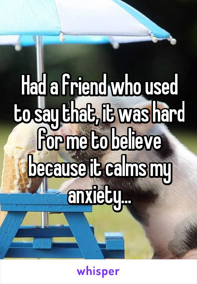 Had a friend who used to say that, it was hard for me to believe because it calms my anxiety...