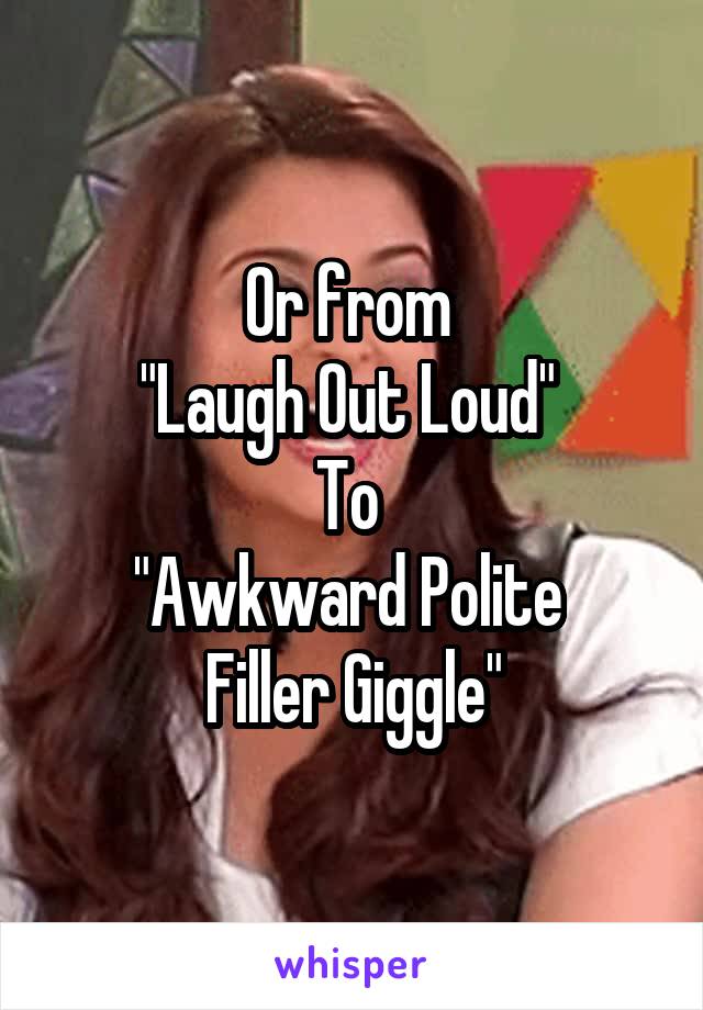 Or from 
"Laugh Out Loud" 
To 
"Awkward Polite 
Filler Giggle"