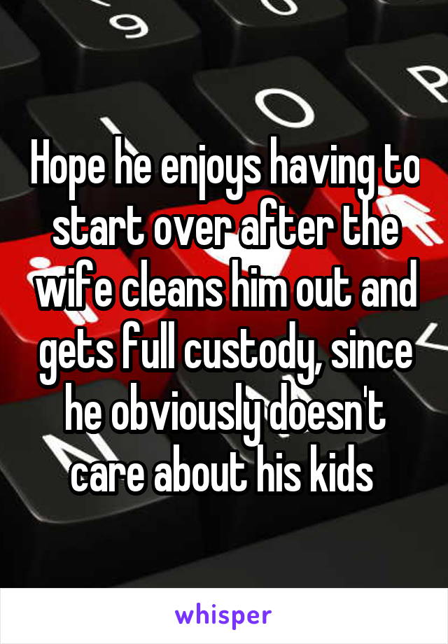 Hope he enjoys having to start over after the wife cleans him out and gets full custody, since he obviously doesn't care about his kids 