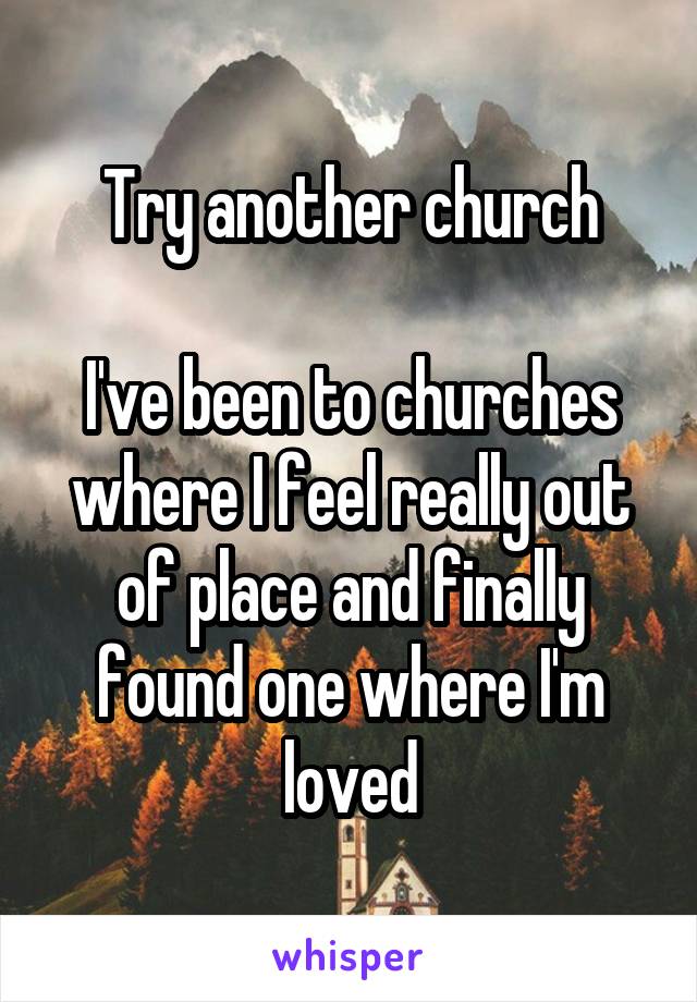 Try another church

I've been to churches where I feel really out of place and finally found one where I'm loved