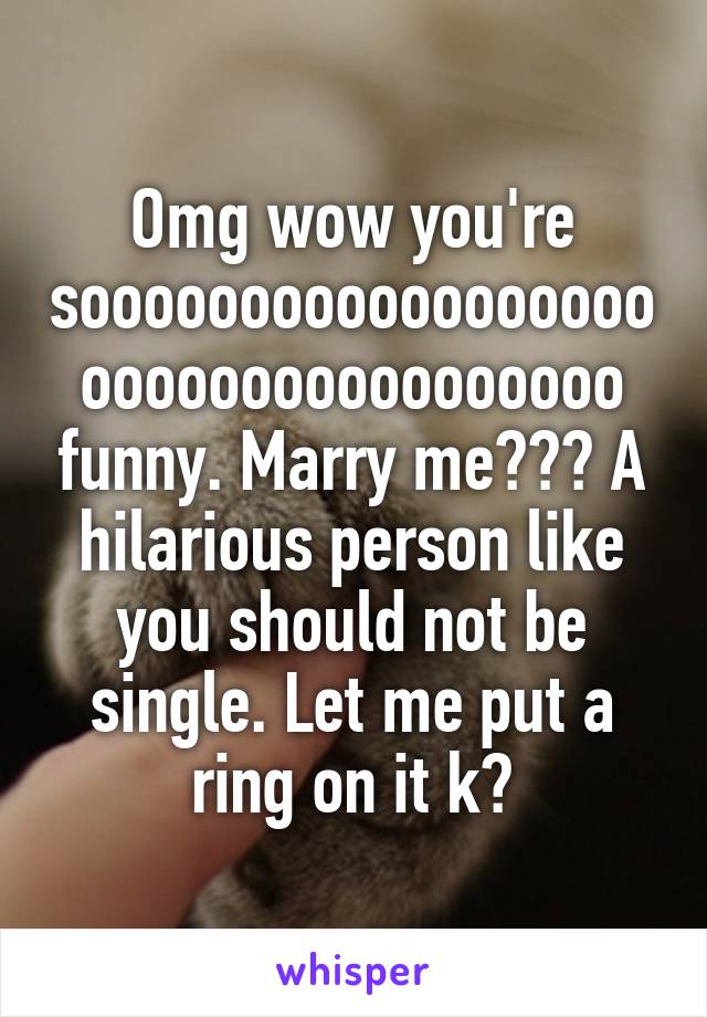 Omg wow you're sooooooooooooooooooooooooooooooooooo funny. Marry me??? A hilarious person like you should not be single. Let me put a ring on it k?