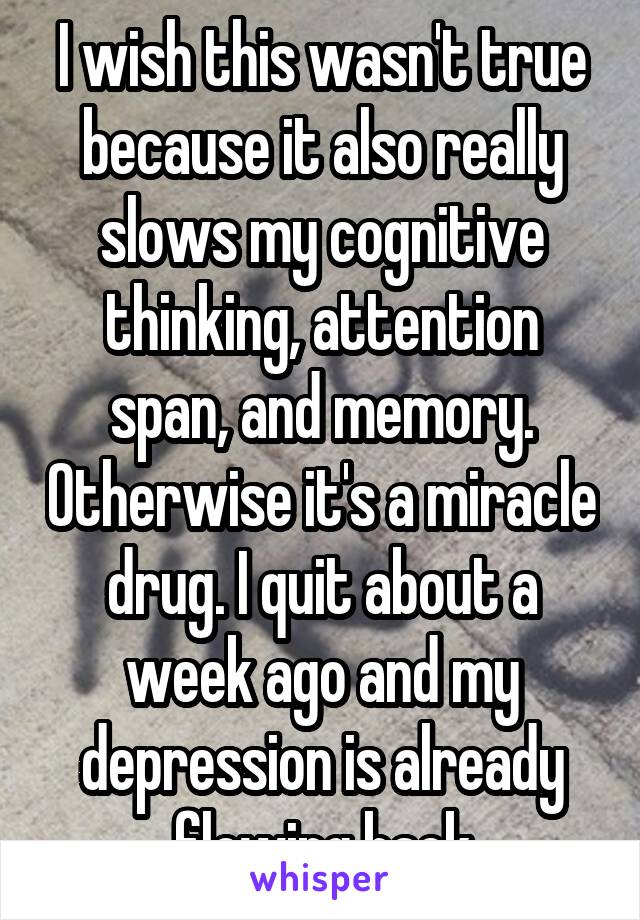 I wish this wasn't true because it also really slows my cognitive thinking, attention span, and memory. Otherwise it's a miracle drug. I quit about a week ago and my depression is already flowing back
