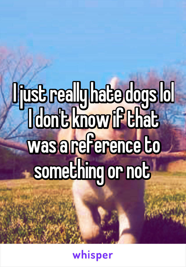 I just really hate dogs lol I don't know if that was a reference to something or not 