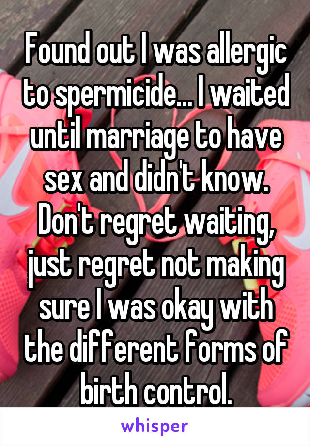Found out I was allergic to spermicide... I waited until marriage to have sex and didn't know. Don't regret waiting, just regret not making sure I was okay with the different forms of birth control.