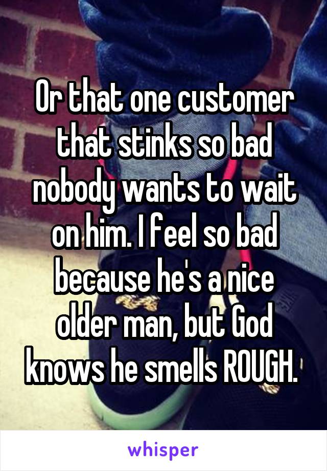 Or that one customer that stinks so bad nobody wants to wait on him. I feel so bad because he's a nice older man, but God knows he smells ROUGH. 