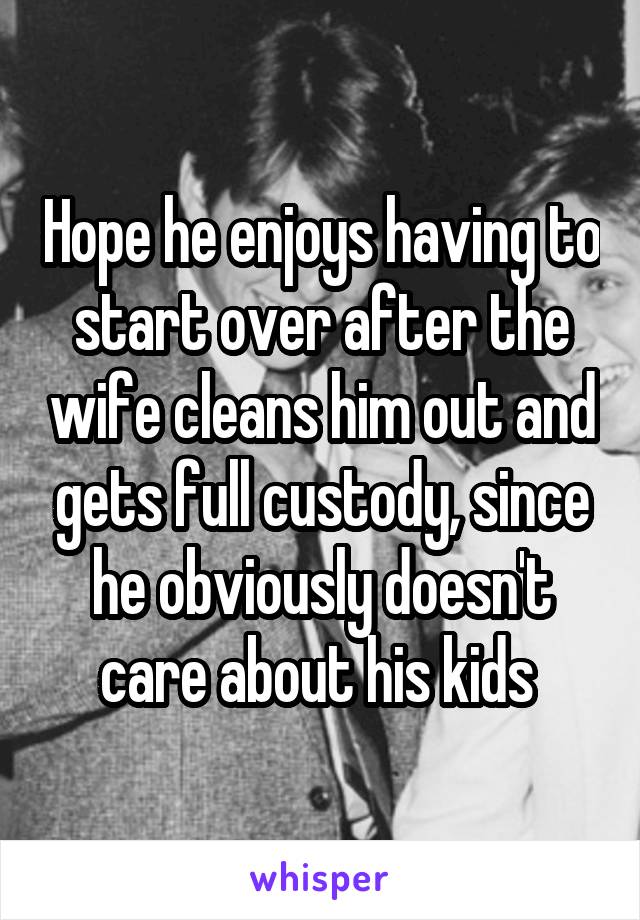 Hope he enjoys having to start over after the wife cleans him out and gets full custody, since he obviously doesn't care about his kids 