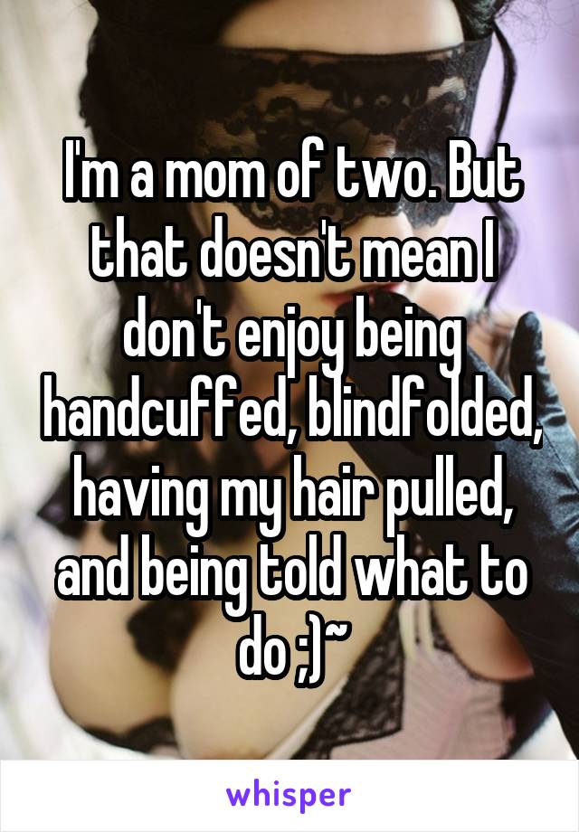 I'm a mom of two. But that doesn't mean I don't enjoy being handcuffed, blindfolded, having my hair pulled, and being told what to do ;)~