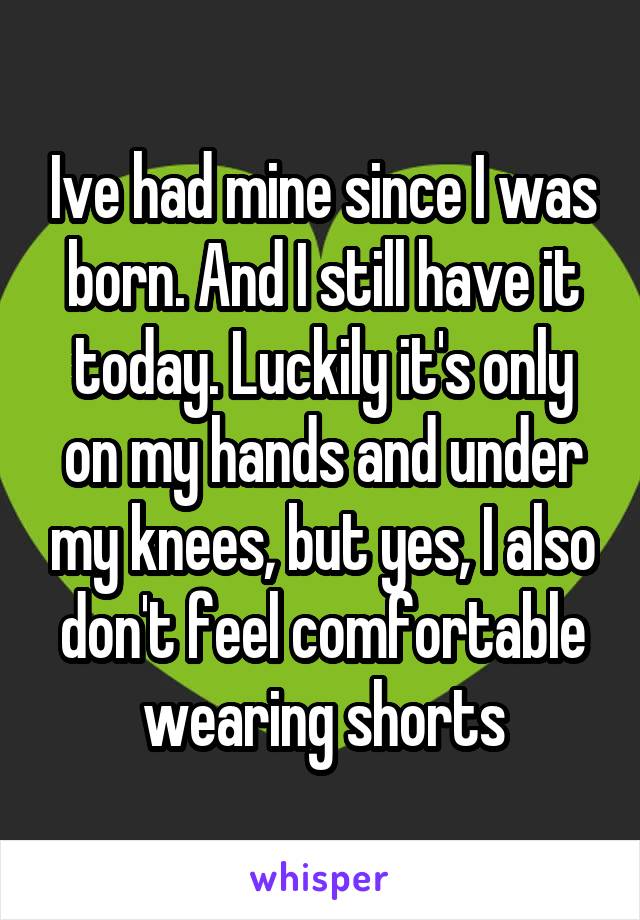 Ive had mine since I was born. And I still have it today. Luckily it's only on my hands and under my knees, but yes, I also don't feel comfortable wearing shorts