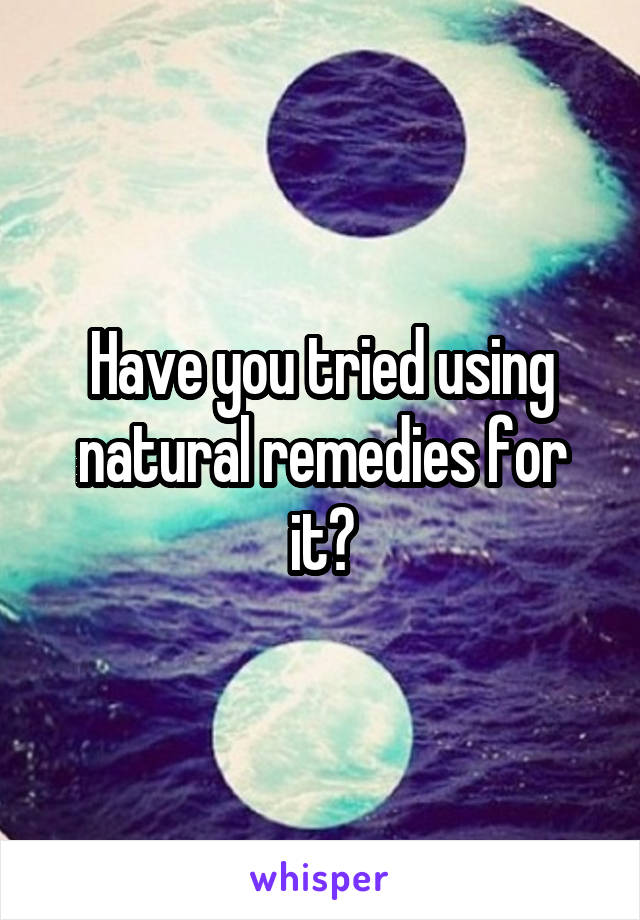 Have you tried using natural remedies for it?