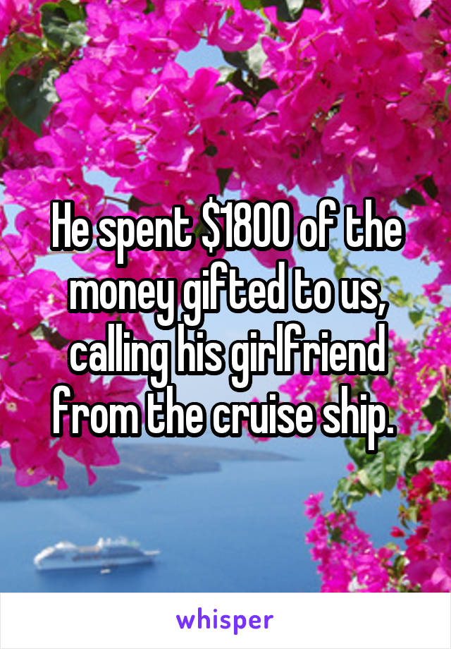 He spent $1800 of the money gifted to us, calling his girlfriend from the cruise ship. 