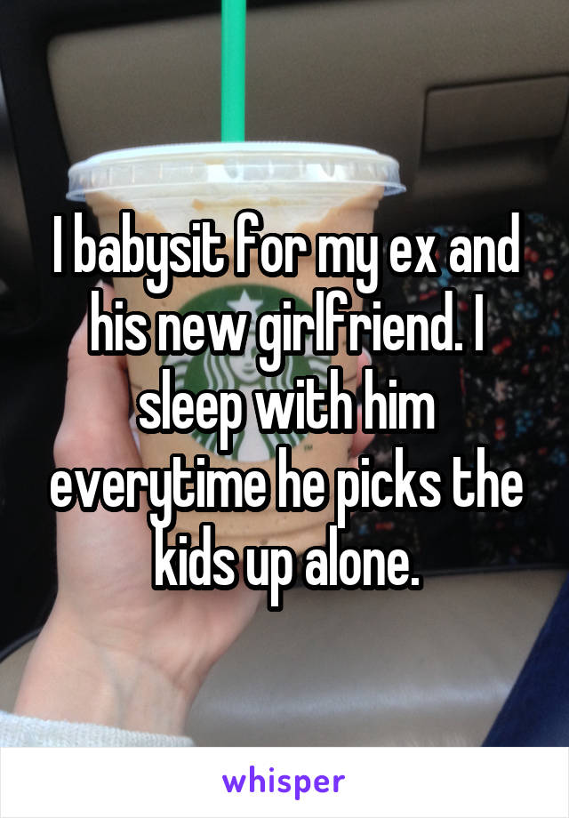 I babysit for my ex and his new girlfriend. I sleep with him everytime he picks the kids up alone.