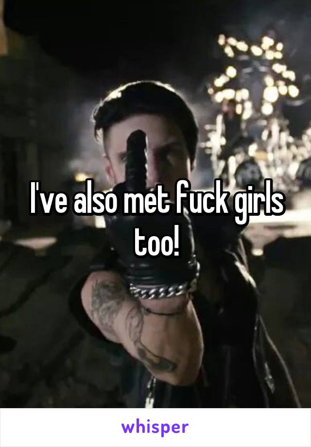 I've also met fuck girls too!