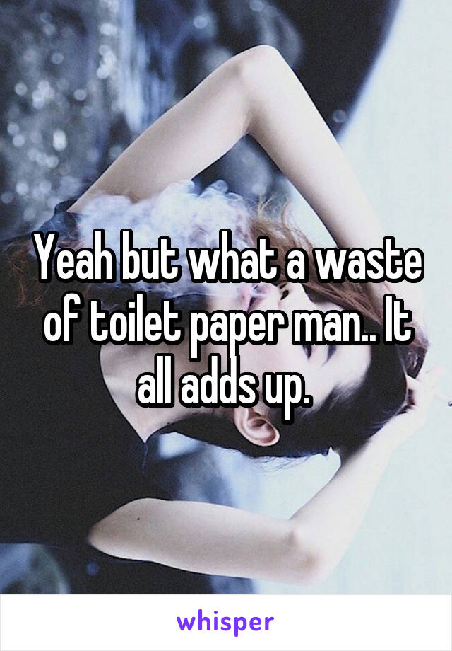 Yeah but what a waste of toilet paper man.. It all adds up. 