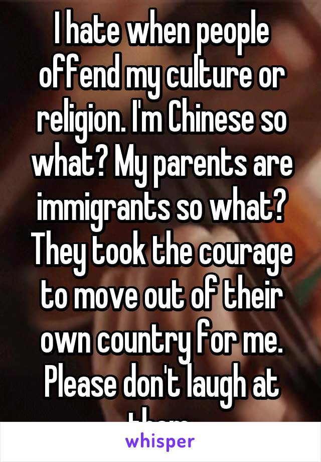 I hate when people offend my culture or religion. I'm Chinese so what? My parents are immigrants so what? They took the courage to move out of their own country for me. Please don't laugh at them.