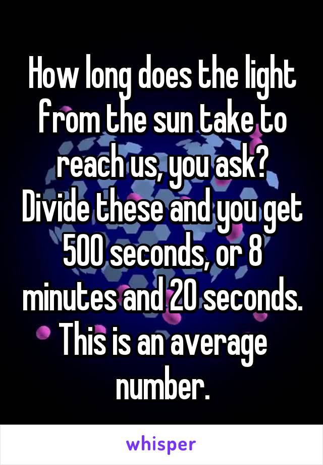 How long does the light from the sun take to reach us, you ask? Divide these and you get 500 seconds, or 8 minutes and 20 seconds. This is an average number.