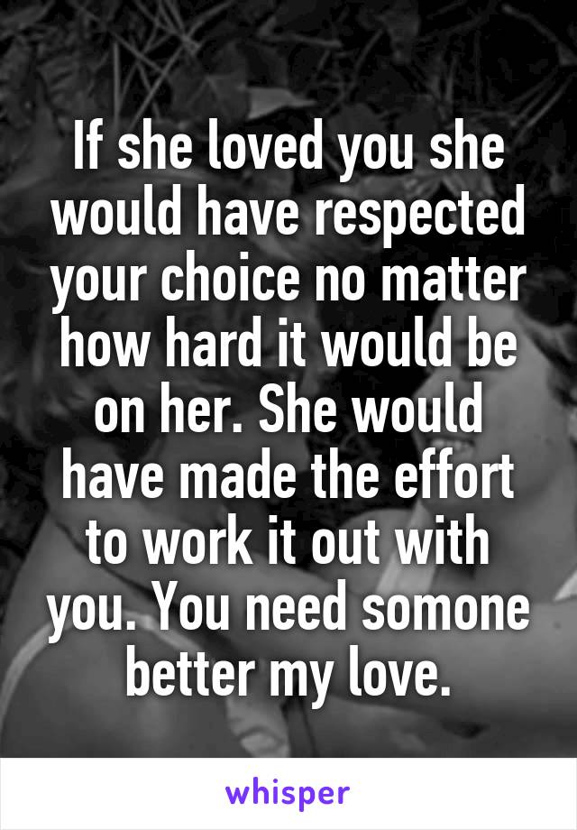 If she loved you she would have respected your choice no matter how hard it would be on her. She would have made the effort to work it out with you. You need somone better my love.