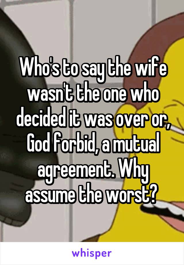 Who's to say the wife wasn't the one who decided it was over or, God forbid, a mutual agreement. Why assume the worst? 