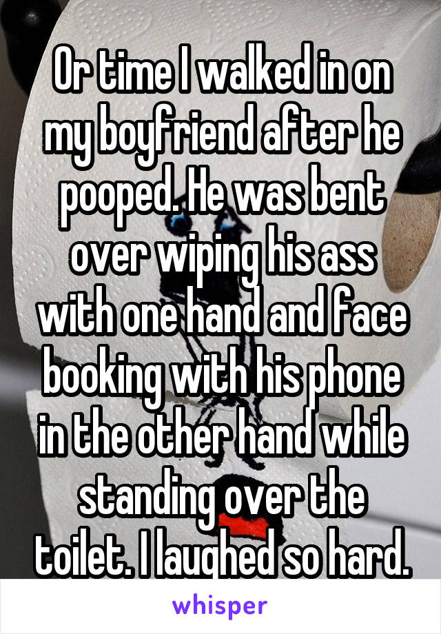 Or time I walked in on my boyfriend after he pooped. He was bent over wiping his ass with one hand and face booking with his phone in the other hand while standing over the toilet. I laughed so hard.
