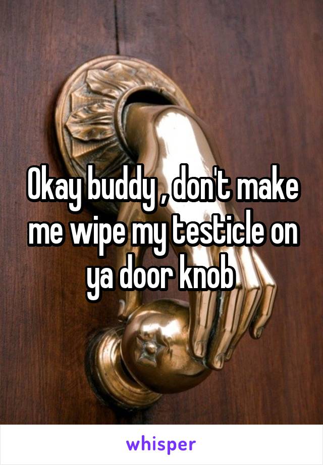Okay buddy , don't make me wipe my testicle on ya door knob 