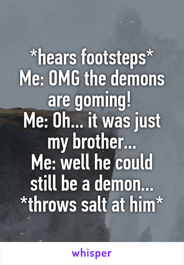 *hears footsteps*
Me: OMG the demons are goming! 
Me: Oh... it was just my brother...
Me: well he could still be a demon...
*throws salt at him*