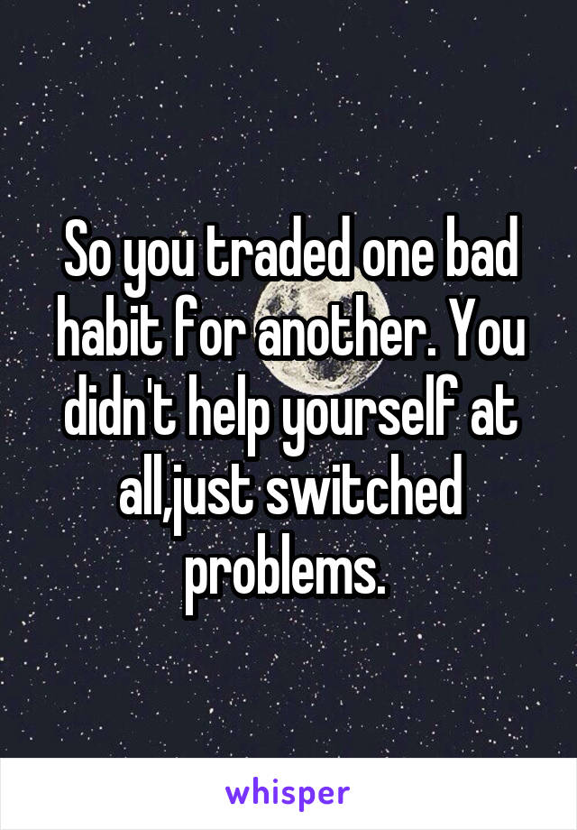 So you traded one bad habit for another. You didn't help yourself at all,just switched problems. 