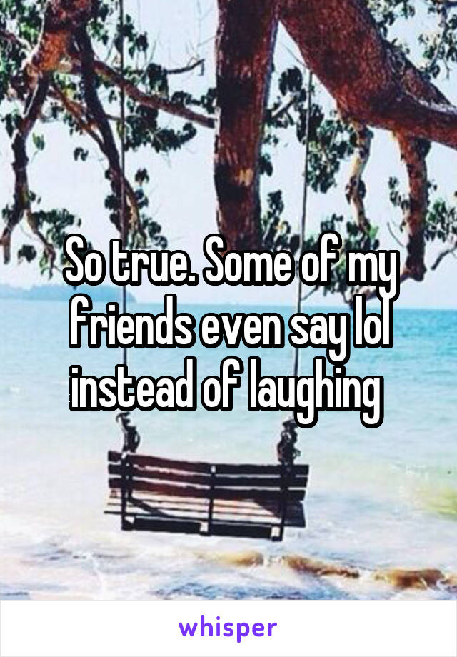 So true. Some of my friends even say lol instead of laughing 