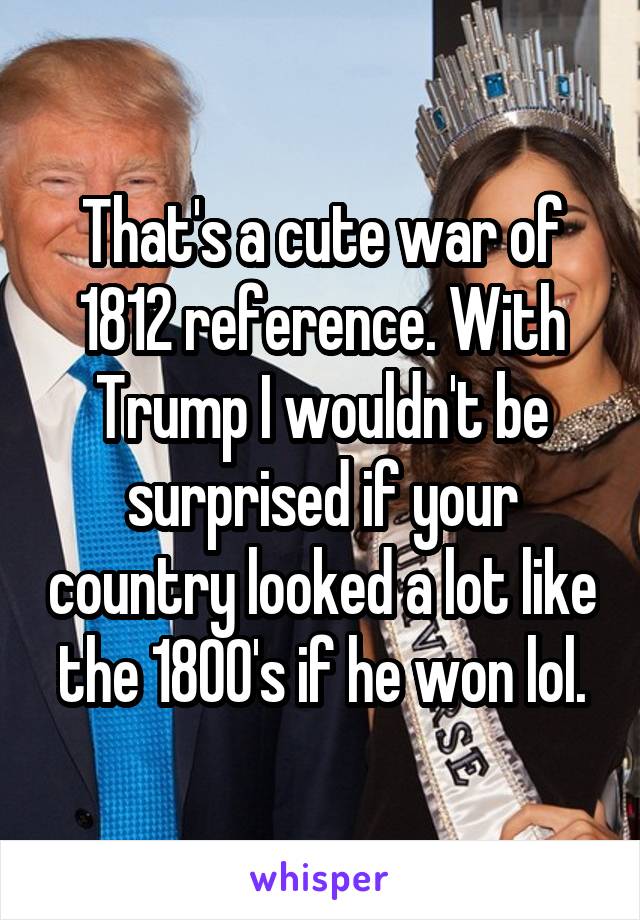 That's a cute war of 1812 reference. With Trump I wouldn't be surprised if your country looked a lot like the 1800's if he won lol.