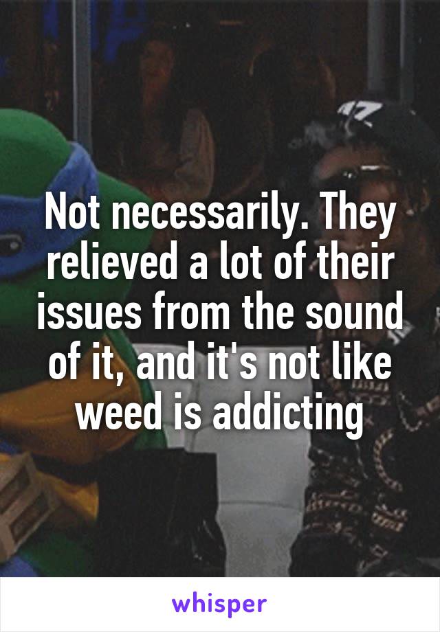 Not necessarily. They relieved a lot of their issues from the sound of it, and it's not like weed is addicting