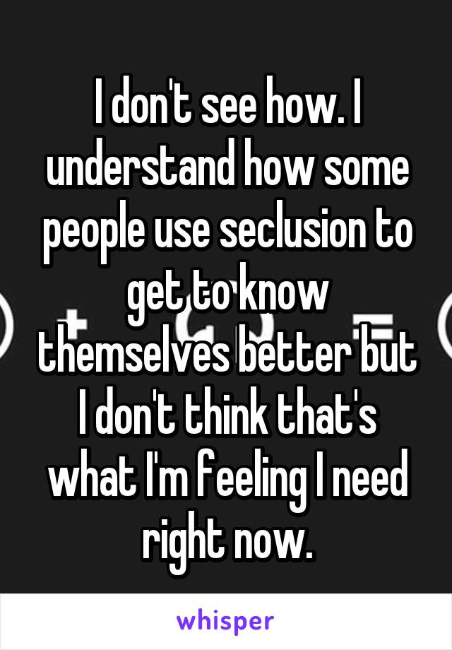 I don't see how. I understand how some people use seclusion to get to know themselves better but I don't think that's what I'm feeling I need right now.