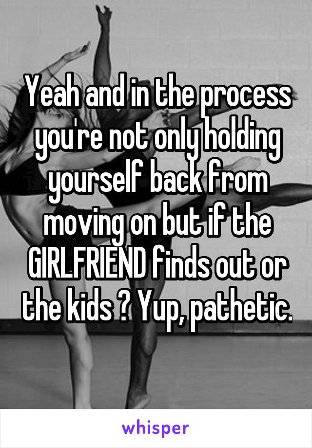 Yeah and in the process you're not only holding yourself back from moving on but if the GIRLFRIEND finds out or the kids ? Yup, pathetic. 