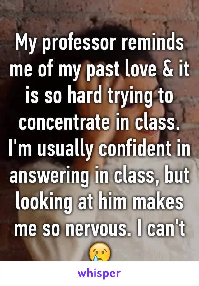 My professor reminds me of my past love & it is so hard trying to concentrate in class. I'm usually confident in answering in class, but looking at him makes me so nervous. I can't 😢