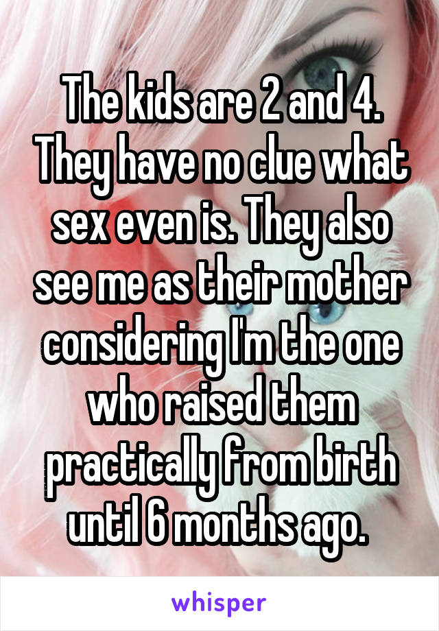 The kids are 2 and 4. They have no clue what sex even is. They also see me as their mother considering I'm the one who raised them practically from birth until 6 months ago. 