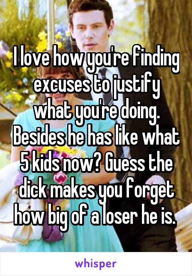 I love how you're finding excuses to justify what you're doing. Besides he has like what 5 kids now? Guess the dick makes you forget how big of a loser he is. 