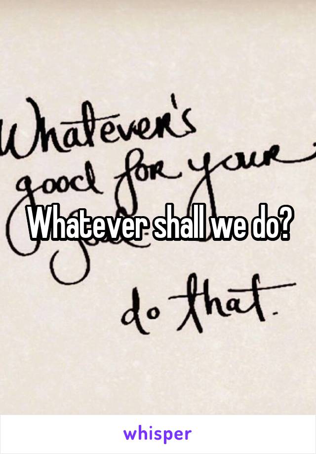 Whatever shall we do?