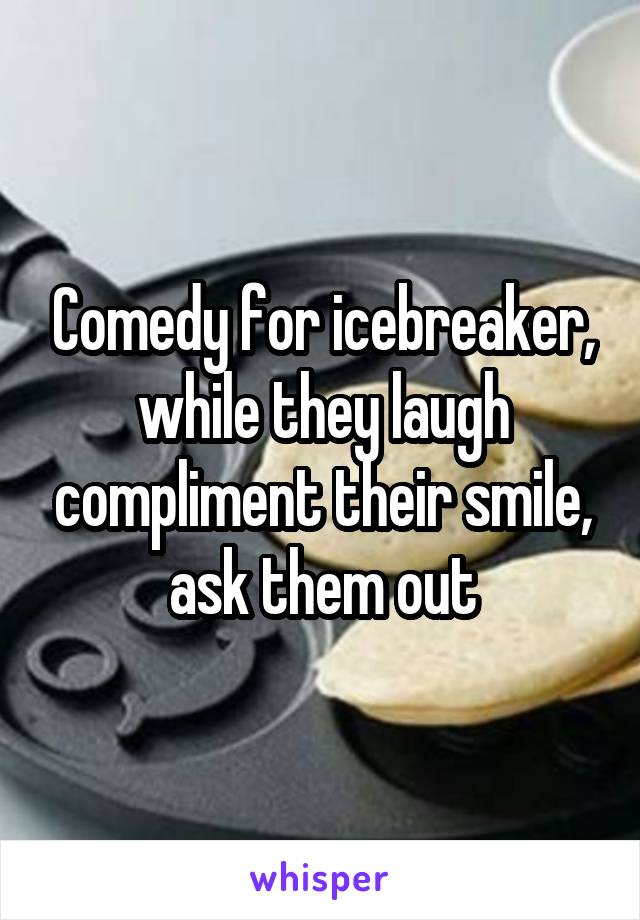 Comedy for icebreaker, while they laugh compliment their smile, ask them out