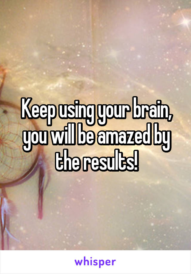Keep using your brain, you will be amazed by the results!