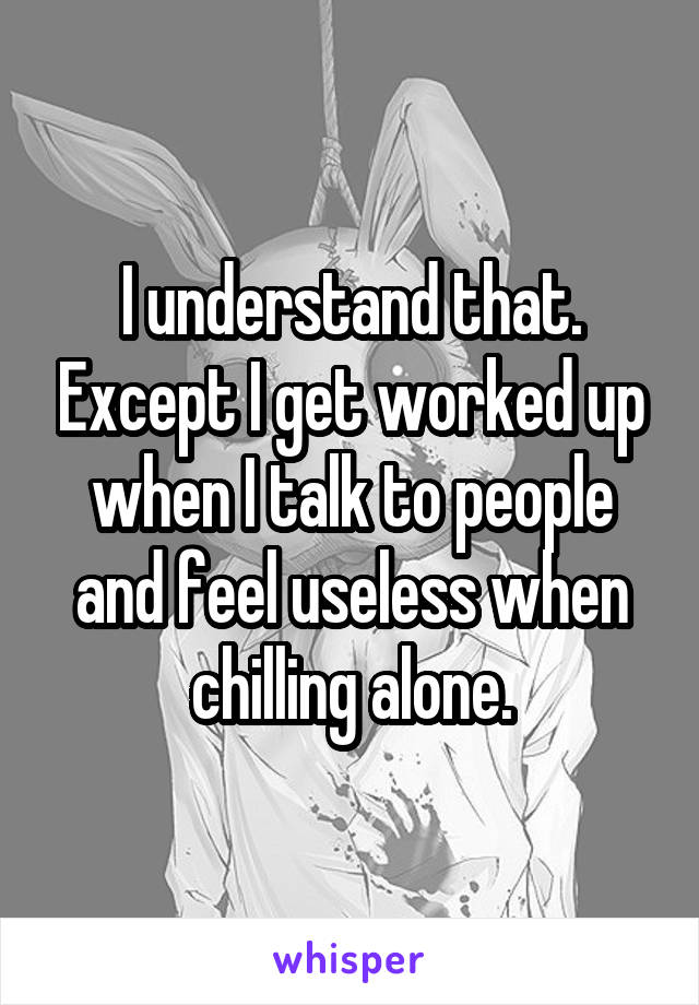 I understand that. Except I get worked up when I talk to people and feel useless when chilling alone.