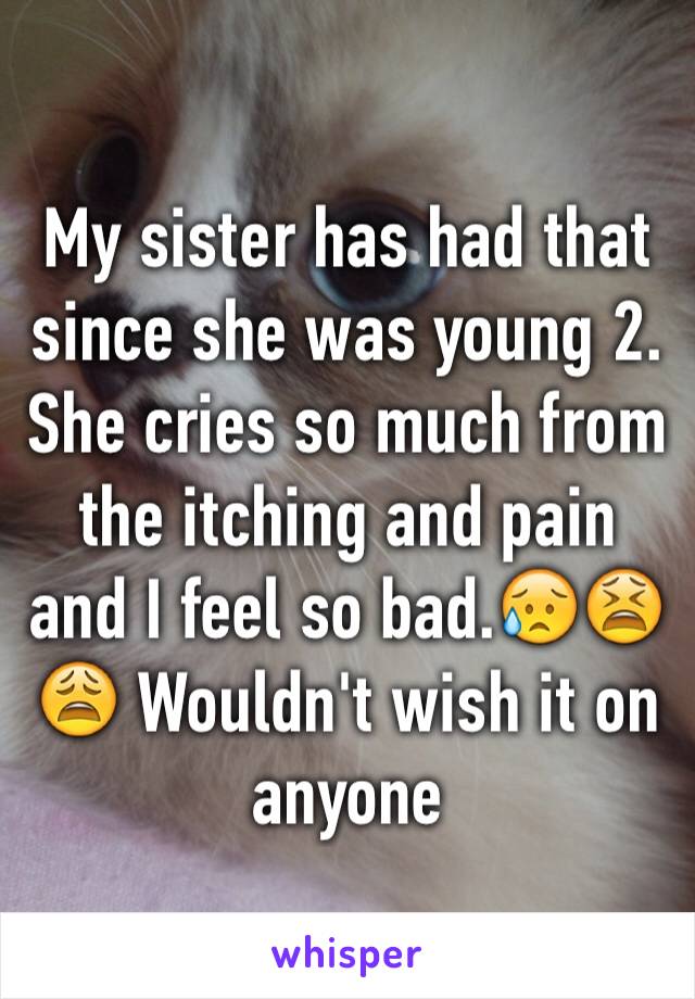 My sister has had that since she was young 2. She cries so much from the itching and pain and I feel so bad.😥😫😩 Wouldn't wish it on anyone